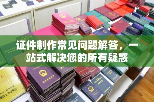 芦竹证件制作常见问题解答，一站式解决您的所有疑惑
