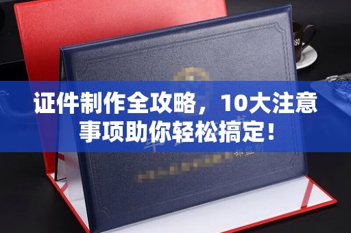 芦竹证件制作全攻略，10大注意事项助你轻松搞定！