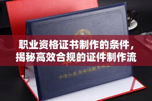 芦竹职业资格证书制作的条件，揭秘高效合规的证件制作流程