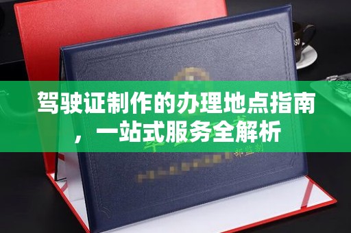芦竹驾驶证制作的办理地点指南，一站式服务全解析