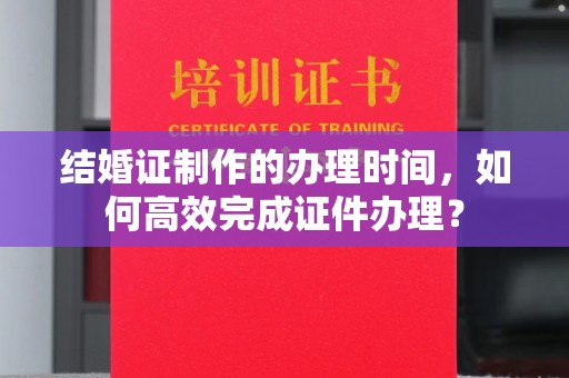 芦竹结婚证制作的办理时间，如何高效完成证件办理？
